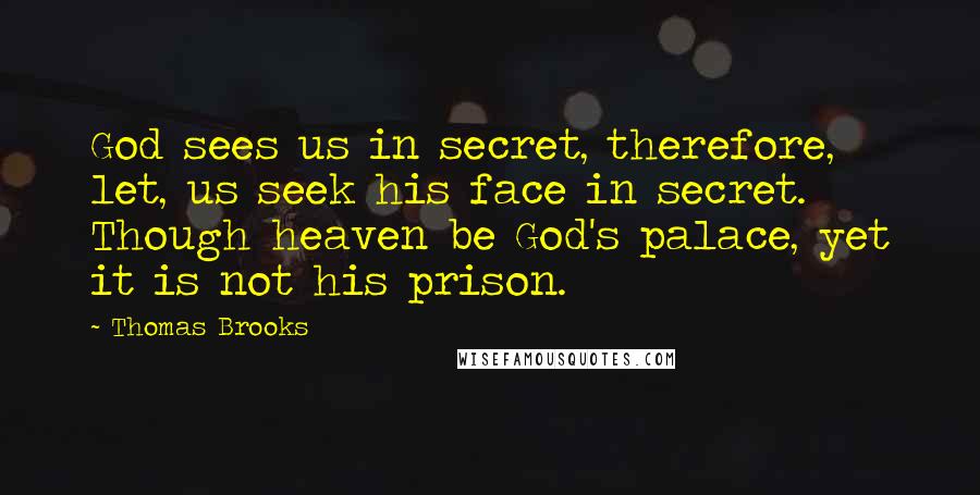 Thomas Brooks Quotes: God sees us in secret, therefore, let, us seek his face in secret. Though heaven be God's palace, yet it is not his prison.