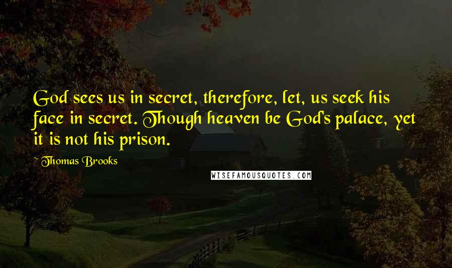 Thomas Brooks Quotes: God sees us in secret, therefore, let, us seek his face in secret. Though heaven be God's palace, yet it is not his prison.