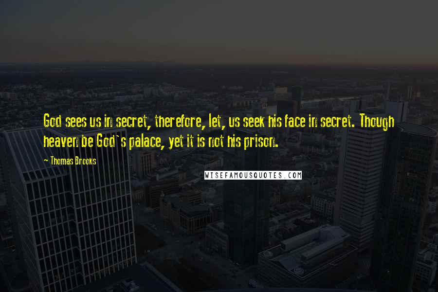 Thomas Brooks Quotes: God sees us in secret, therefore, let, us seek his face in secret. Though heaven be God's palace, yet it is not his prison.