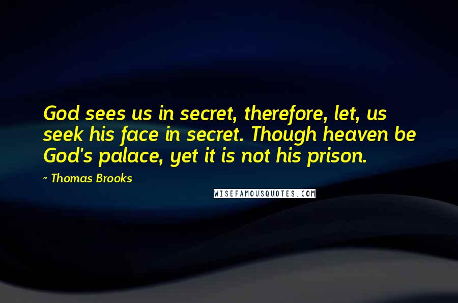 Thomas Brooks Quotes: God sees us in secret, therefore, let, us seek his face in secret. Though heaven be God's palace, yet it is not his prison.