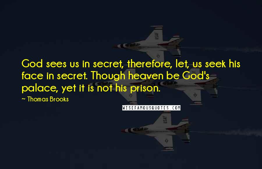 Thomas Brooks Quotes: God sees us in secret, therefore, let, us seek his face in secret. Though heaven be God's palace, yet it is not his prison.