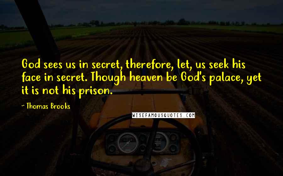 Thomas Brooks Quotes: God sees us in secret, therefore, let, us seek his face in secret. Though heaven be God's palace, yet it is not his prison.