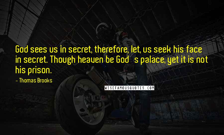 Thomas Brooks Quotes: God sees us in secret, therefore, let, us seek his face in secret. Though heaven be God's palace, yet it is not his prison.
