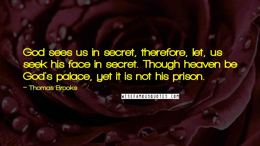Thomas Brooks Quotes: God sees us in secret, therefore, let, us seek his face in secret. Though heaven be God's palace, yet it is not his prison.
