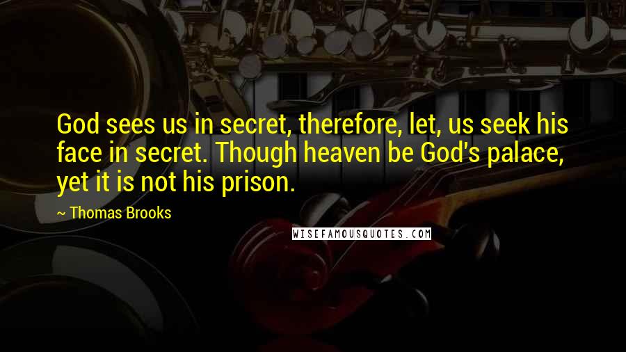 Thomas Brooks Quotes: God sees us in secret, therefore, let, us seek his face in secret. Though heaven be God's palace, yet it is not his prison.