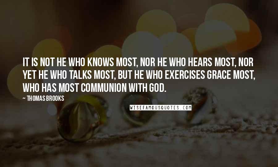 Thomas Brooks Quotes: It is not he who knows most, nor he who hears most, nor yet he who talks most, but he who exercises grace most, who has most communion with God.