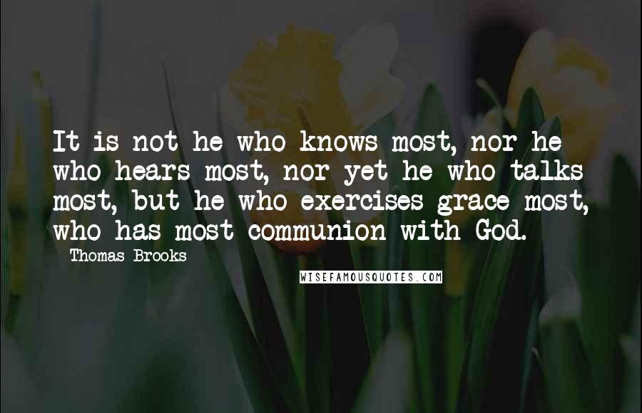 Thomas Brooks Quotes: It is not he who knows most, nor he who hears most, nor yet he who talks most, but he who exercises grace most, who has most communion with God.