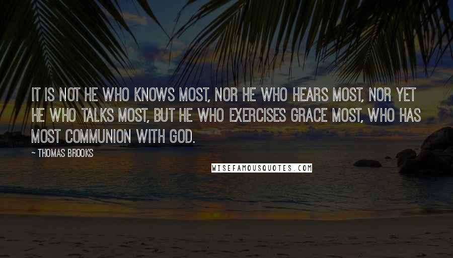 Thomas Brooks Quotes: It is not he who knows most, nor he who hears most, nor yet he who talks most, but he who exercises grace most, who has most communion with God.