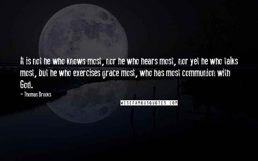 Thomas Brooks Quotes: It is not he who knows most, nor he who hears most, nor yet he who talks most, but he who exercises grace most, who has most communion with God.