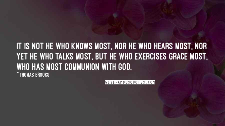 Thomas Brooks Quotes: It is not he who knows most, nor he who hears most, nor yet he who talks most, but he who exercises grace most, who has most communion with God.