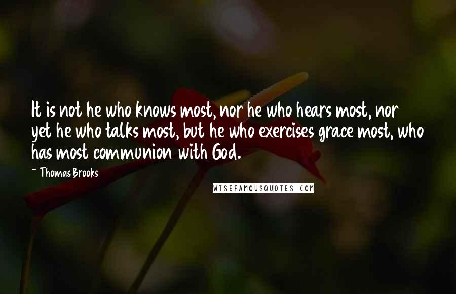 Thomas Brooks Quotes: It is not he who knows most, nor he who hears most, nor yet he who talks most, but he who exercises grace most, who has most communion with God.
