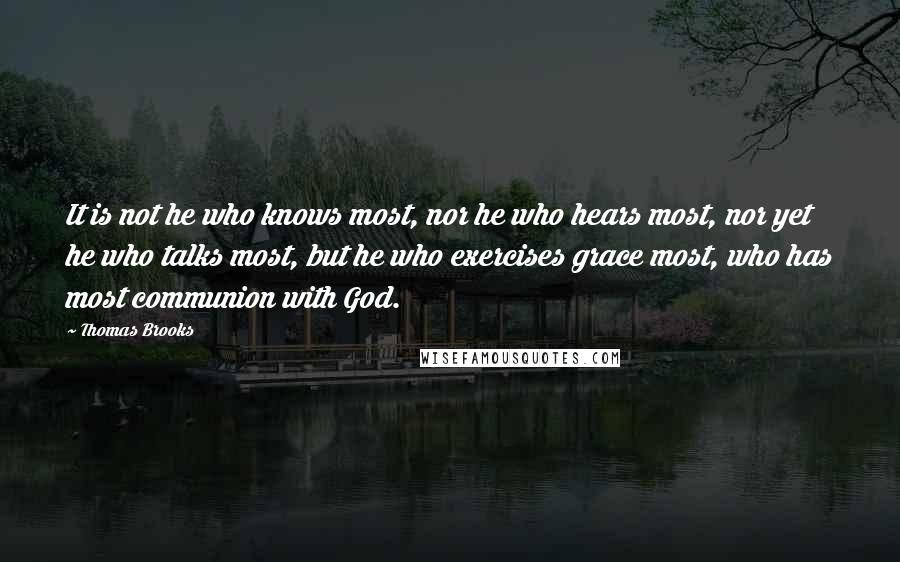 Thomas Brooks Quotes: It is not he who knows most, nor he who hears most, nor yet he who talks most, but he who exercises grace most, who has most communion with God.