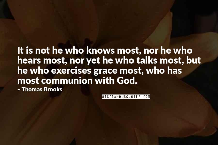 Thomas Brooks Quotes: It is not he who knows most, nor he who hears most, nor yet he who talks most, but he who exercises grace most, who has most communion with God.