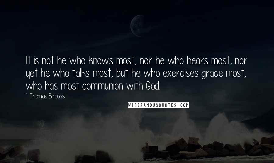 Thomas Brooks Quotes: It is not he who knows most, nor he who hears most, nor yet he who talks most, but he who exercises grace most, who has most communion with God.