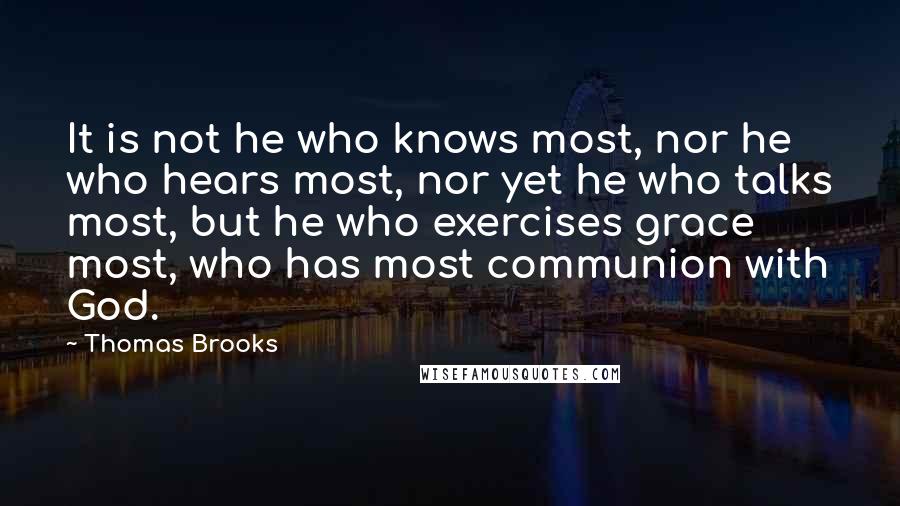 Thomas Brooks Quotes: It is not he who knows most, nor he who hears most, nor yet he who talks most, but he who exercises grace most, who has most communion with God.