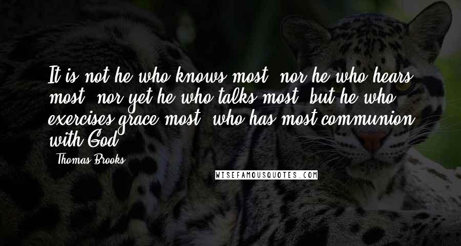 Thomas Brooks Quotes: It is not he who knows most, nor he who hears most, nor yet he who talks most, but he who exercises grace most, who has most communion with God.