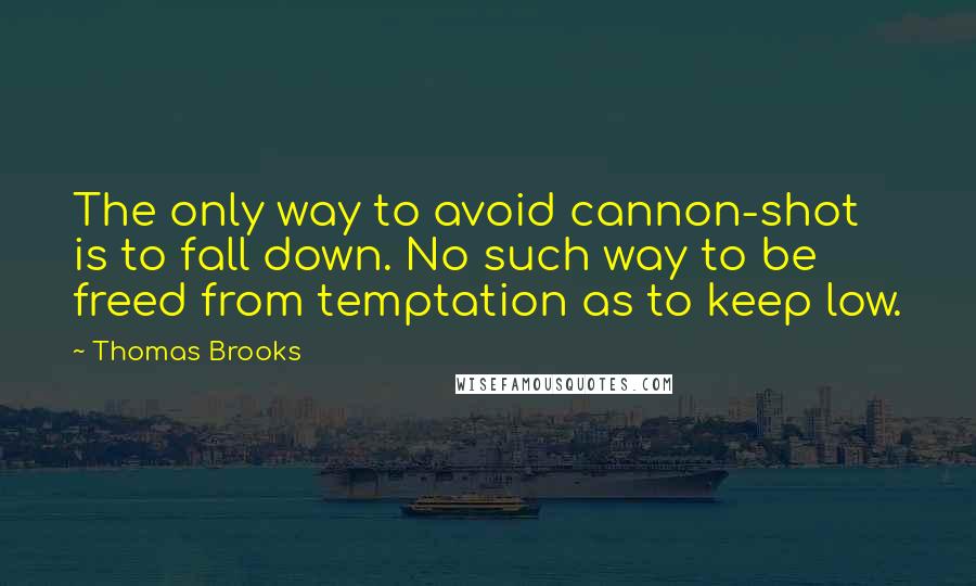 Thomas Brooks Quotes: The only way to avoid cannon-shot is to fall down. No such way to be freed from temptation as to keep low.