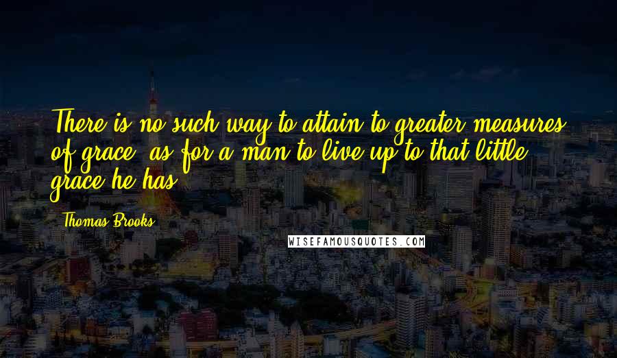 Thomas Brooks Quotes: There is no such way to attain to greater measures of grace, as for a man to live up to that little grace he has.