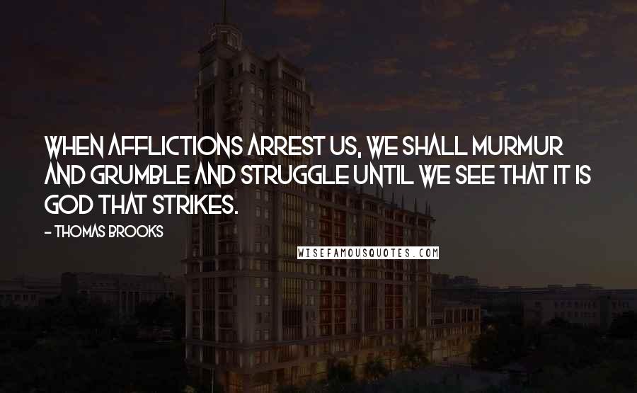 Thomas Brooks Quotes: When afflictions arrest us, we shall murmur and grumble and struggle until we see that it is God that strikes.