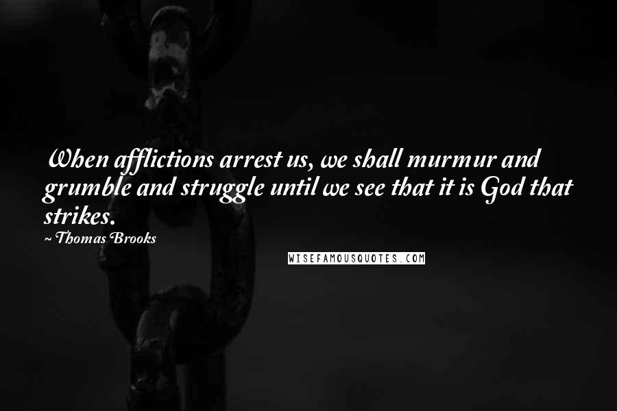 Thomas Brooks Quotes: When afflictions arrest us, we shall murmur and grumble and struggle until we see that it is God that strikes.