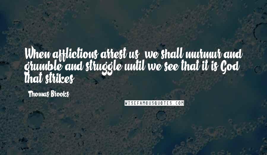 Thomas Brooks Quotes: When afflictions arrest us, we shall murmur and grumble and struggle until we see that it is God that strikes.