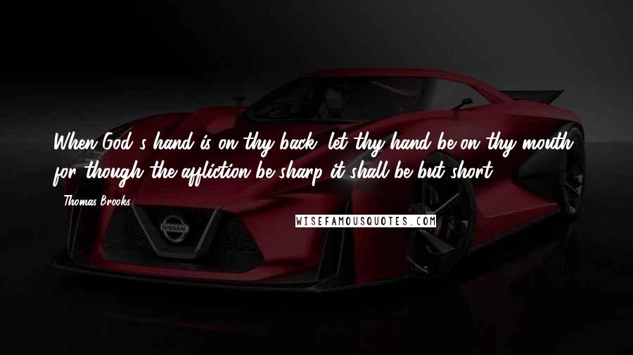 Thomas Brooks Quotes: When God's hand is on thy back, let thy hand be on thy mouth, for though the affliction be sharp it shall be but short.