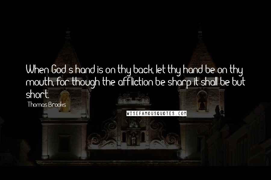 Thomas Brooks Quotes: When God's hand is on thy back, let thy hand be on thy mouth, for though the affliction be sharp it shall be but short.