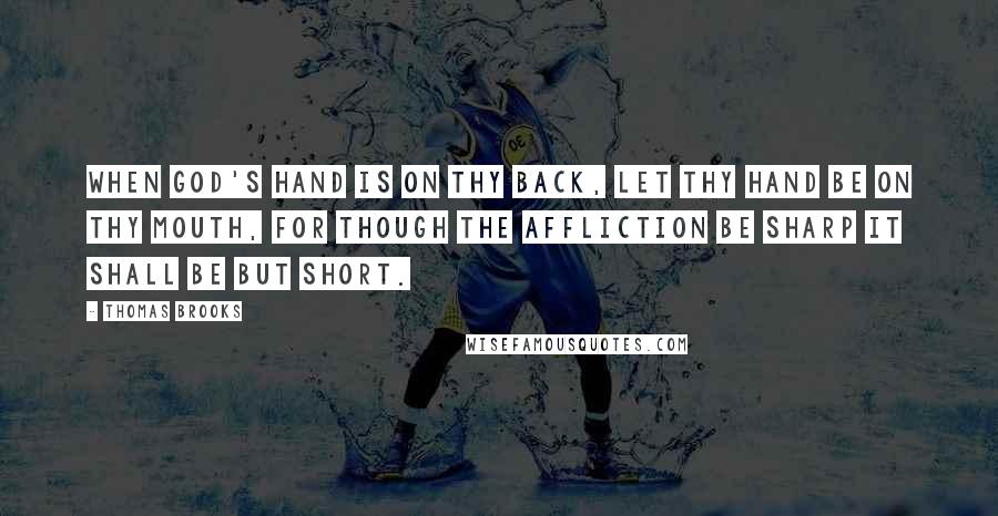 Thomas Brooks Quotes: When God's hand is on thy back, let thy hand be on thy mouth, for though the affliction be sharp it shall be but short.