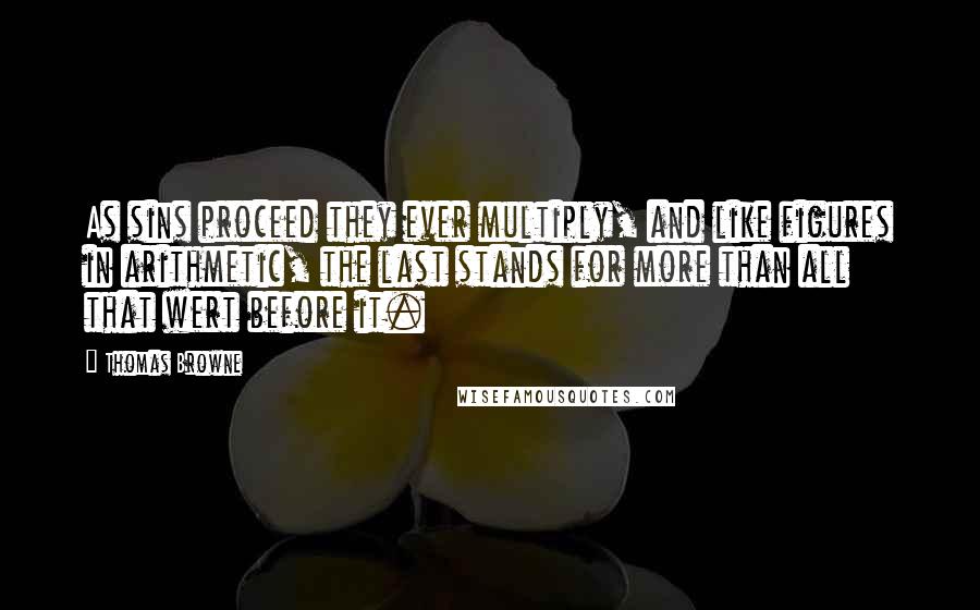 Thomas Browne Quotes: As sins proceed they ever multiply, and like figures in arithmetic, the last stands for more than all that wert before it.