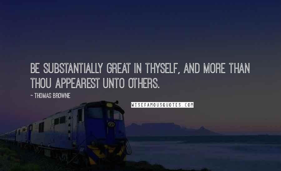 Thomas Browne Quotes: Be substantially great in thyself, and more than thou appearest unto others.