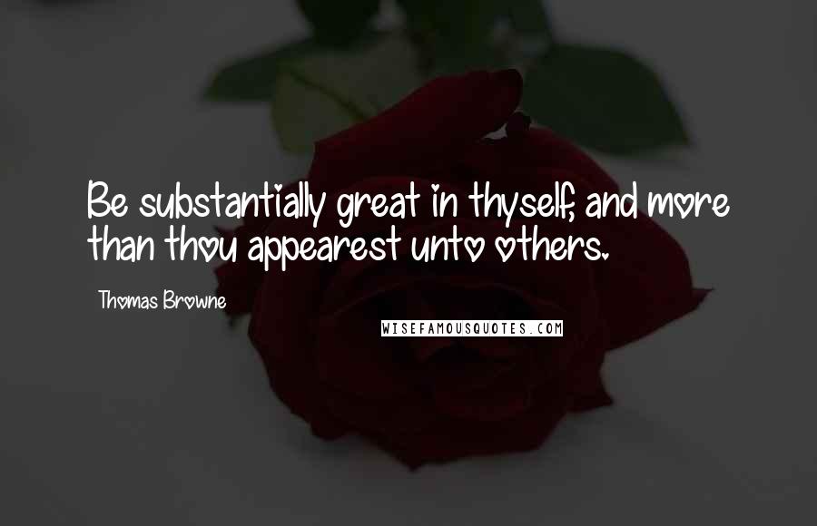 Thomas Browne Quotes: Be substantially great in thyself, and more than thou appearest unto others.