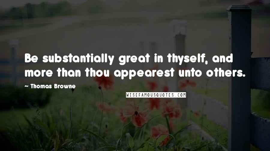 Thomas Browne Quotes: Be substantially great in thyself, and more than thou appearest unto others.