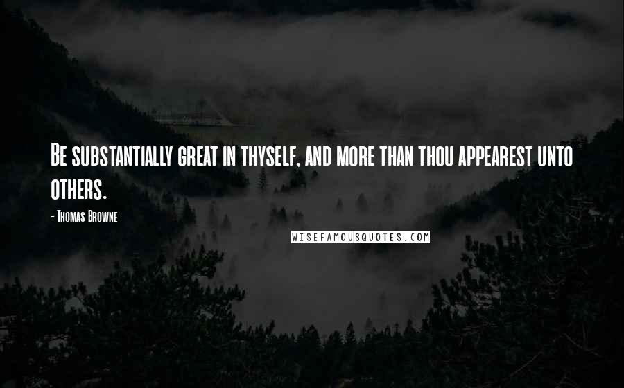 Thomas Browne Quotes: Be substantially great in thyself, and more than thou appearest unto others.