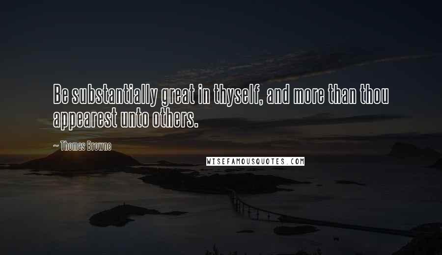 Thomas Browne Quotes: Be substantially great in thyself, and more than thou appearest unto others.