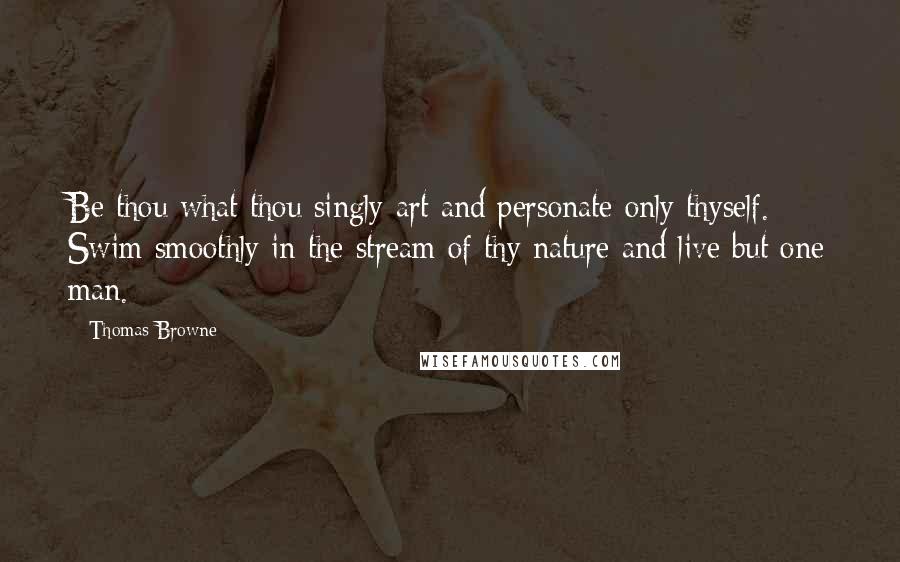 Thomas Browne Quotes: Be thou what thou singly art and personate only thyself. Swim smoothly in the stream of thy nature and live but one man.