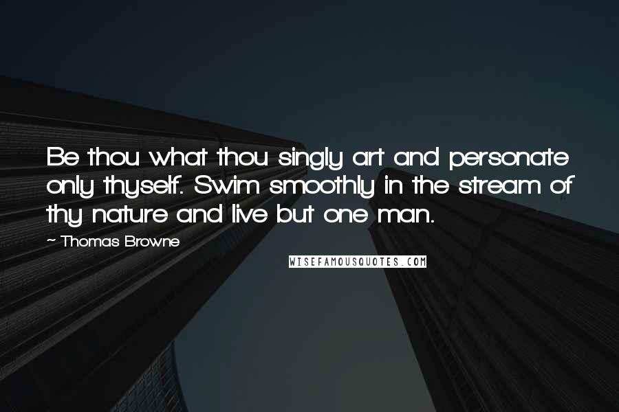 Thomas Browne Quotes: Be thou what thou singly art and personate only thyself. Swim smoothly in the stream of thy nature and live but one man.