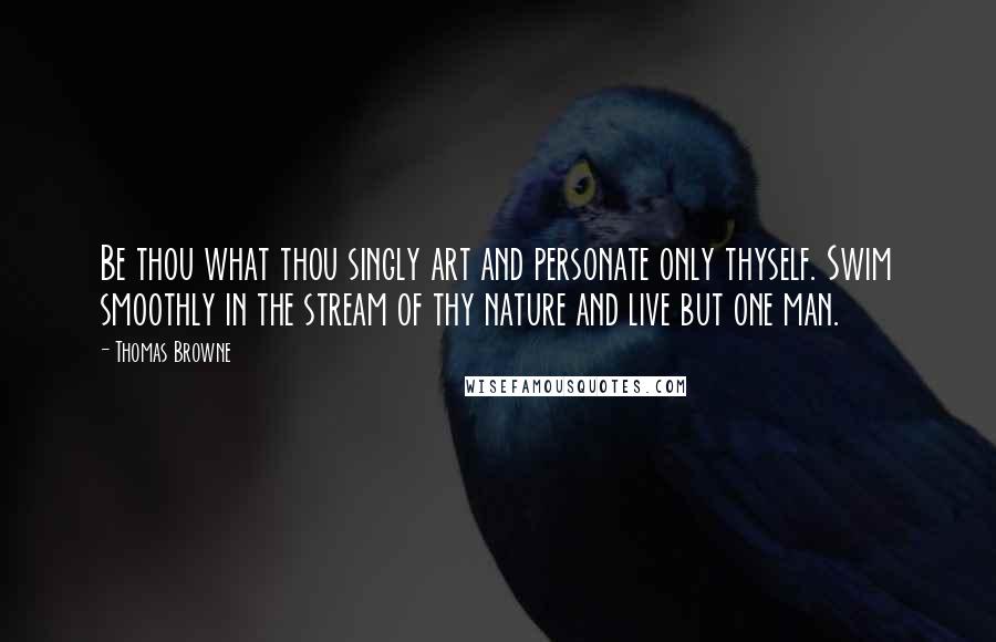 Thomas Browne Quotes: Be thou what thou singly art and personate only thyself. Swim smoothly in the stream of thy nature and live but one man.