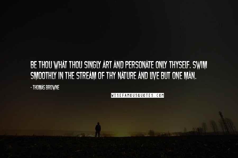 Thomas Browne Quotes: Be thou what thou singly art and personate only thyself. Swim smoothly in the stream of thy nature and live but one man.