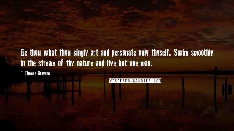 Thomas Browne Quotes: Be thou what thou singly art and personate only thyself. Swim smoothly in the stream of thy nature and live but one man.