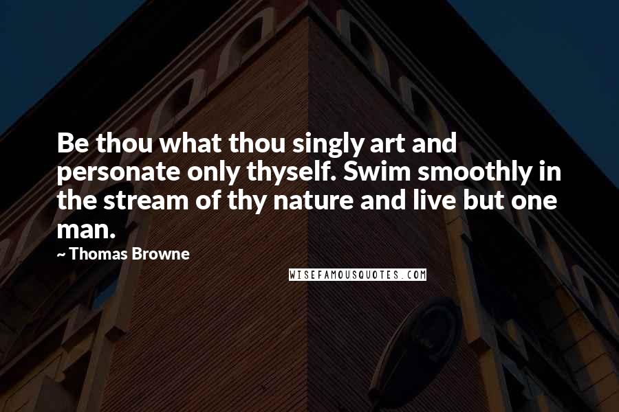 Thomas Browne Quotes: Be thou what thou singly art and personate only thyself. Swim smoothly in the stream of thy nature and live but one man.