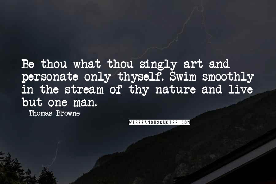 Thomas Browne Quotes: Be thou what thou singly art and personate only thyself. Swim smoothly in the stream of thy nature and live but one man.