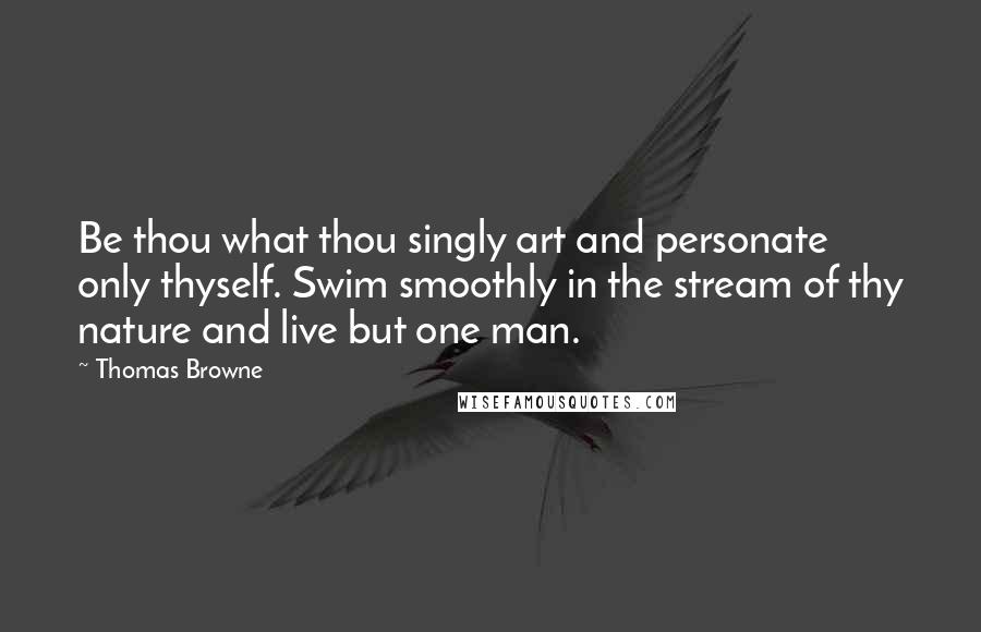 Thomas Browne Quotes: Be thou what thou singly art and personate only thyself. Swim smoothly in the stream of thy nature and live but one man.