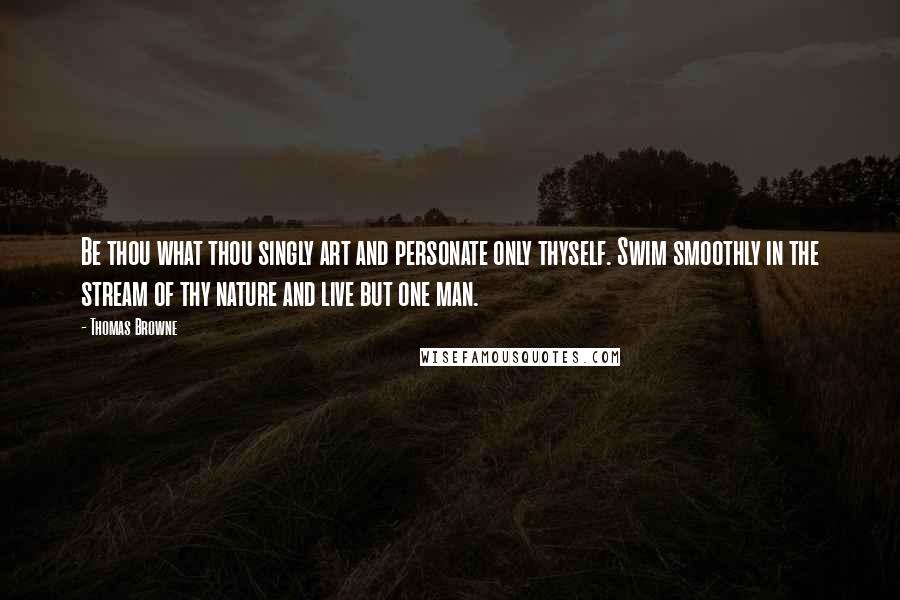 Thomas Browne Quotes: Be thou what thou singly art and personate only thyself. Swim smoothly in the stream of thy nature and live but one man.