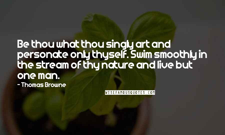 Thomas Browne Quotes: Be thou what thou singly art and personate only thyself. Swim smoothly in the stream of thy nature and live but one man.