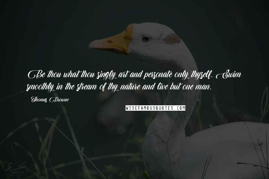 Thomas Browne Quotes: Be thou what thou singly art and personate only thyself. Swim smoothly in the stream of thy nature and live but one man.