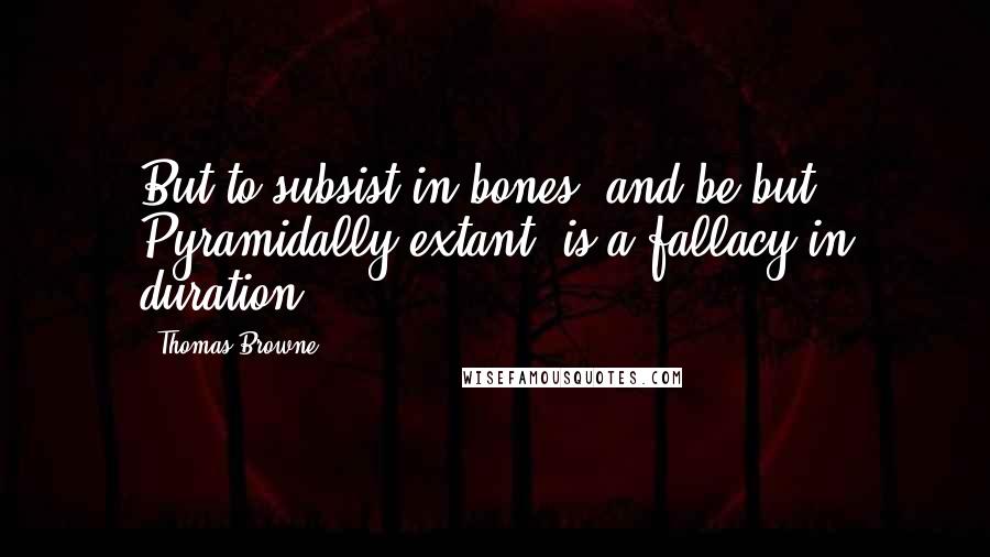 Thomas Browne Quotes: But to subsist in bones, and be but Pyramidally extant, is a fallacy in duration.