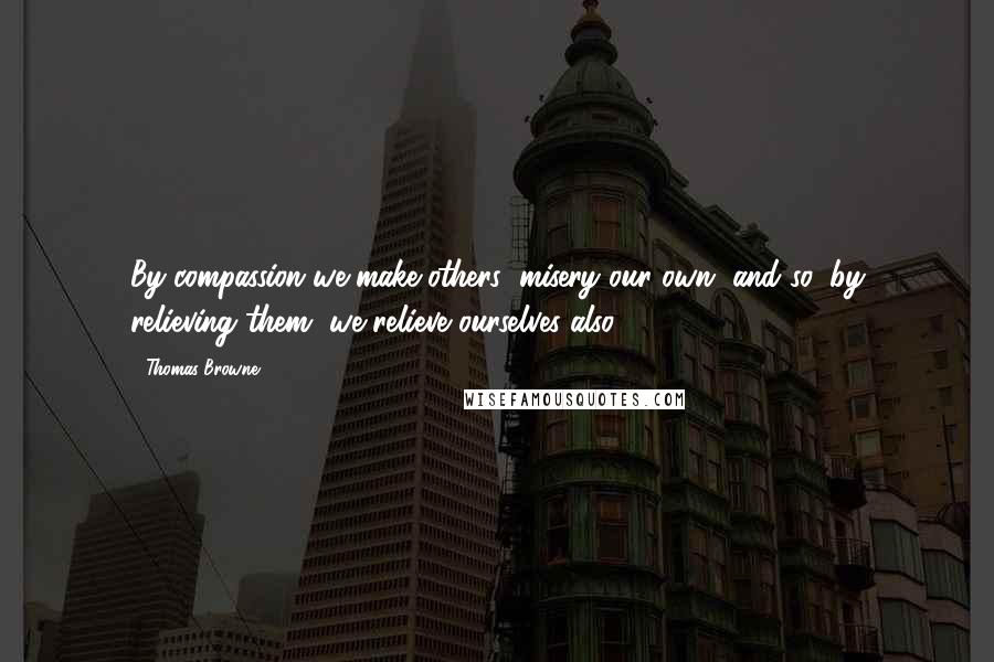 Thomas Browne Quotes: By compassion we make others' misery our own, and so, by relieving them, we relieve ourselves also.