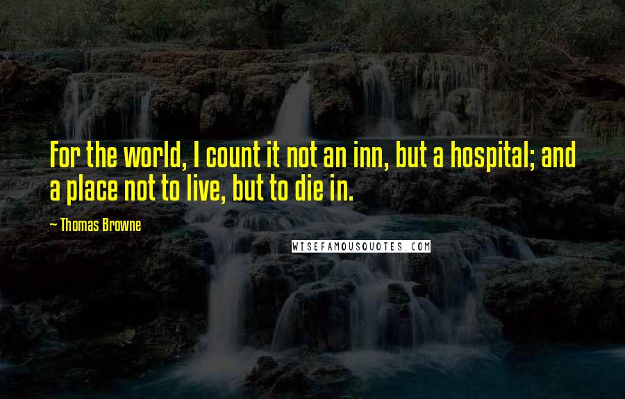 Thomas Browne Quotes: For the world, I count it not an inn, but a hospital; and a place not to live, but to die in.