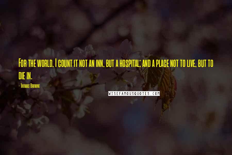 Thomas Browne Quotes: For the world, I count it not an inn, but a hospital; and a place not to live, but to die in.