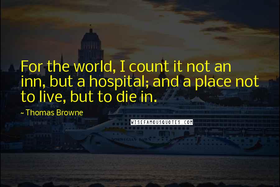 Thomas Browne Quotes: For the world, I count it not an inn, but a hospital; and a place not to live, but to die in.